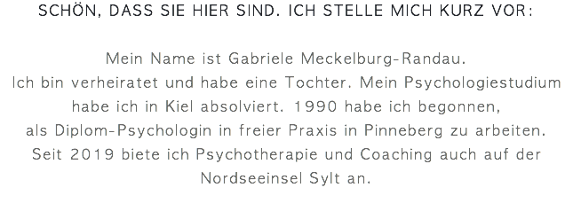 schön, dass sie hier sind. ich stelle mich kurz vor: Mein Name ist Gabriele Meckelburg-Randau.  Ich bin verheiratet und habe eine Tochter. Mein Psychologiestudium habe ich in Kiel absolviert. 1990 habe ich begonnen, als Diplom-Psychologin in freier Praxis in Pinneberg zu arbeiten.  Seit 2019 biete ich Psychotherapie und Coaching auch auf der Nordseeinsel Sylt an.