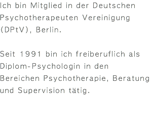 Ich bin Mitglied in der Deutschen Psychotherapeuten Vereinigung (DPtV), Berlin. Seit 1991 bin ich freiberuflich als Diplom-Psychologin in den Bereichen Psychotherapie, Beratung und Supervision tätig. 